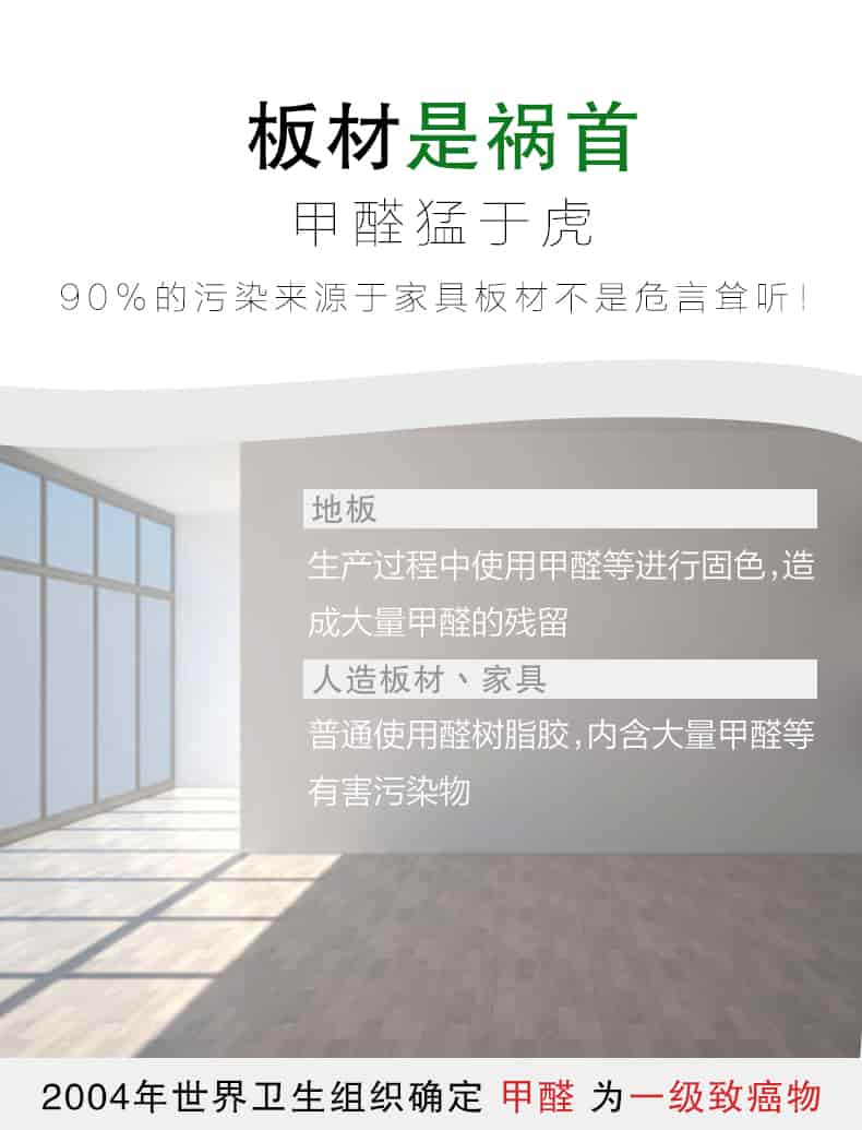 板材是禍首，甲醛猛于虎90%的污染來自與家具板材不是危言聳聽，地板生產(chǎn)過程中使用甲醛等進行固色，造成大量甲醛的殘留，人造板材丶家具，普通使用全樹脂膠，內(nèi)含大量甲醛等有害污染物，2004年世界衛(wèi)生組織確定甲醛為一級致癌物
